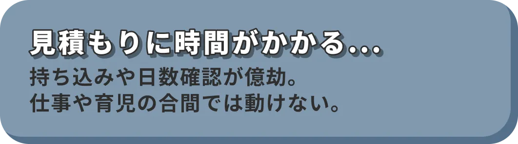見積もりに時間がかかる... 持ち込みや日数確認が億劫。仕事や育児の合間では動けない。